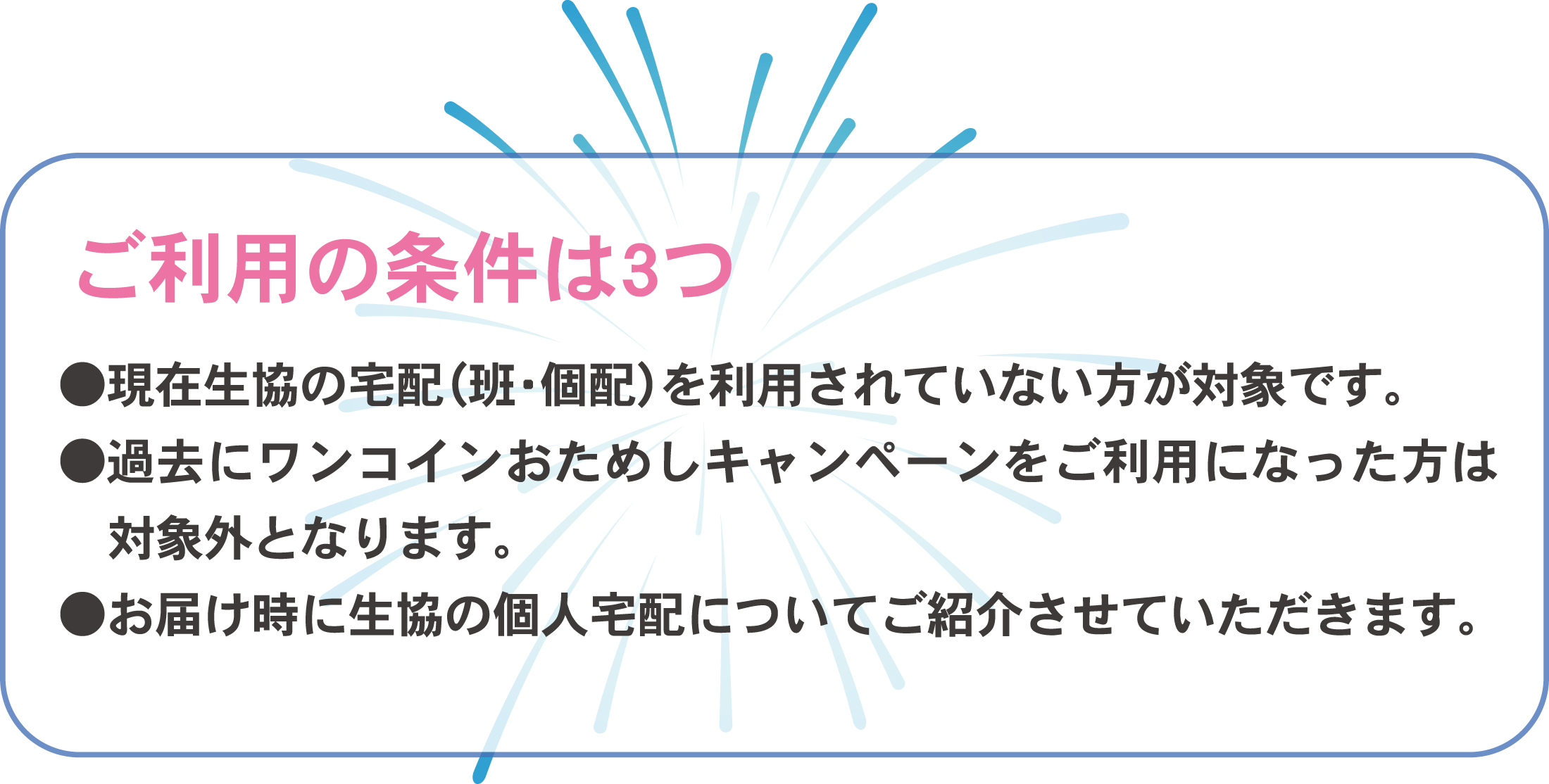ご利用の条件は3つ 現在生協の宅配(班・個配)を利用されていない方が対象です。過去にワンコインおためしキャンペーンをご利用になった方は対象外となります。お届け時に生協の個人宅配についてご紹介させていただきます。